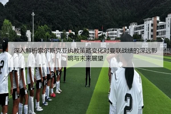 深入解析索尔斯克亚执教策略变化对曼联战绩的深远影响与未来展望